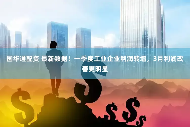 国华通配资 最新数据！一季度工业企业利润转增，3月利润改善更明显
