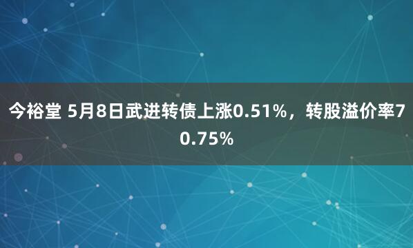 今裕堂 5月8日武进转债上涨0.51%，转股溢价率70.75%