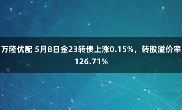 万隆优配 5月8日金23转债上涨0.15%，转股溢价率126.71%
