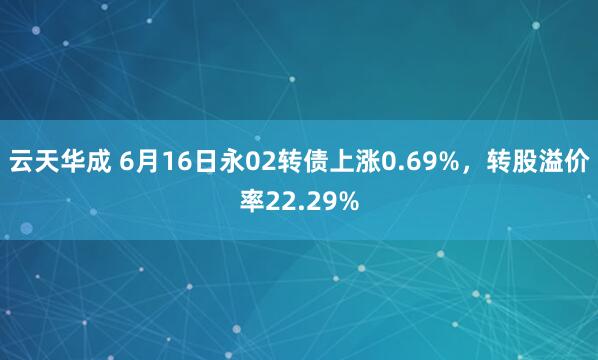 云天华成 6月16日永02转债上涨0.69%，转股溢价率22.29%