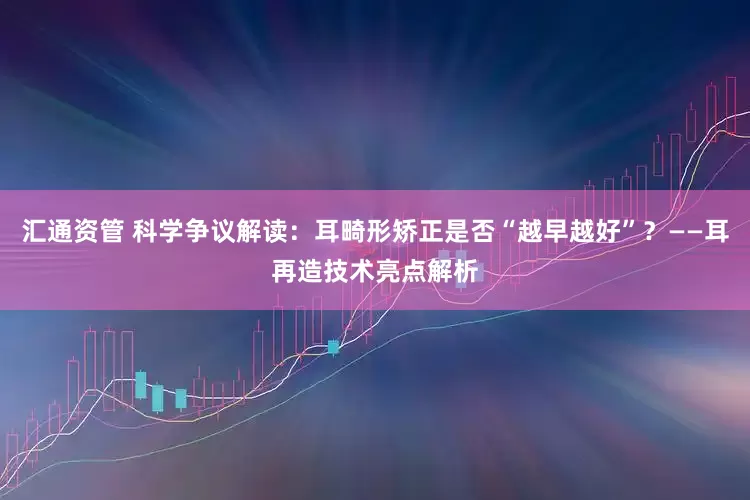 汇通资管 科学争议解读：耳畸形矫正是否“越早越好”？——耳再造技术亮点解析