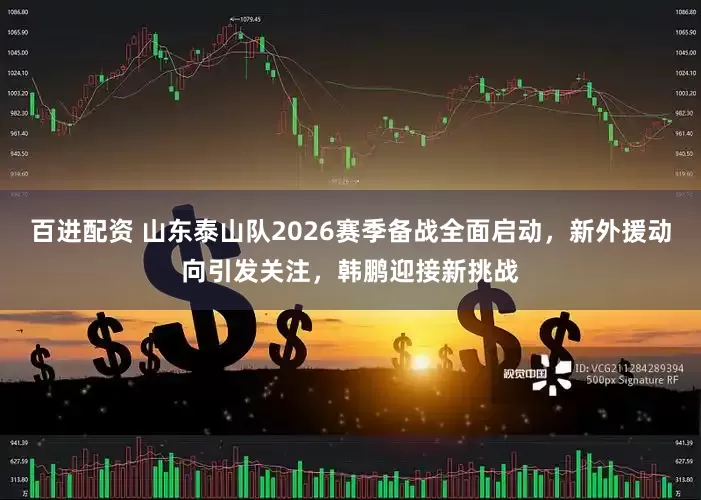 百进配资 山东泰山队2026赛季备战全面启动，新外援动向引发关注，韩鹏迎接新挑战