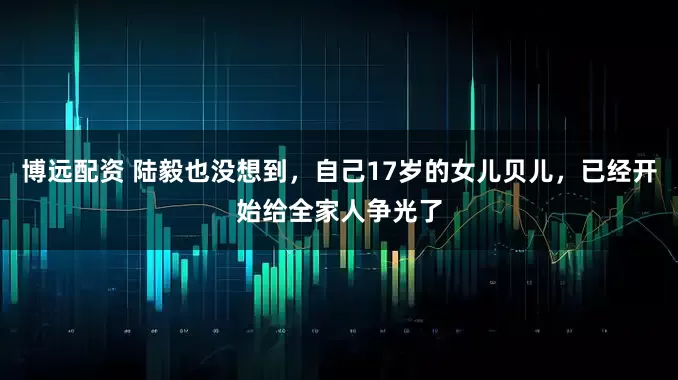 博远配资 陆毅也没想到，自己17岁的女儿贝儿，已经开始给全家人争光了