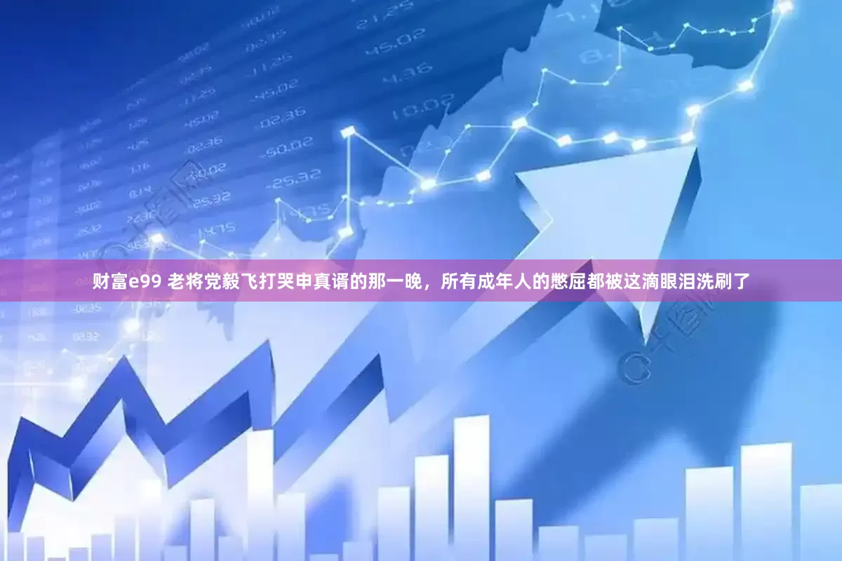 财富e99 老将党毅飞打哭申真谞的那一晚，所有成年人的憋屈都被这滴眼泪洗刷了